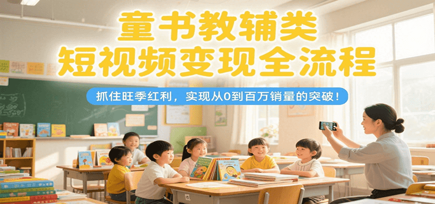童书教辅类短视频变现全流程，抓住旺季红利，实现从0到百万销量的突破！-千寻创业网