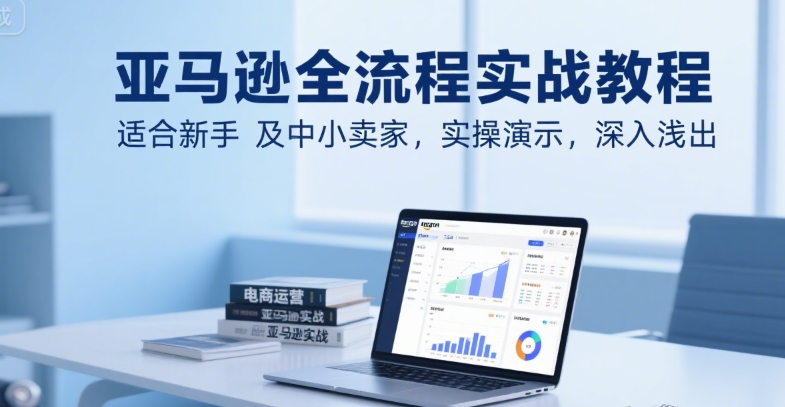 亚马逊全流程实战教程，适合新手及中小卖家，实操演示，深入浅出-千寻创业网