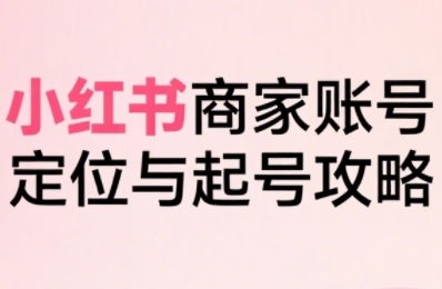 小红书电商全链路实战从定位到爆单，系统拆解小红书商家起号全流程-千寻创业网