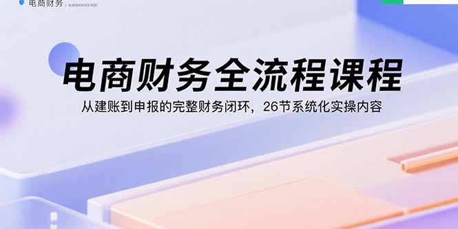 （15893期）电商财务全流程课程：从建账到申报的完整财务闭环，26节系统化实操内容-千寻创业网