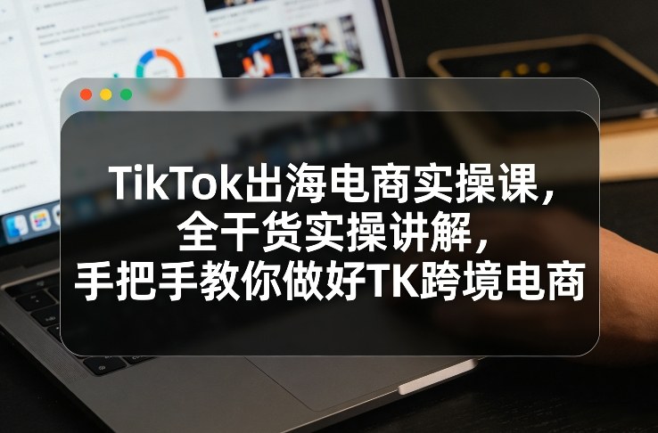 TikTok出海电商实操课，全干货实操讲解，手把手教你做好TK跨境电商-千寻创业网