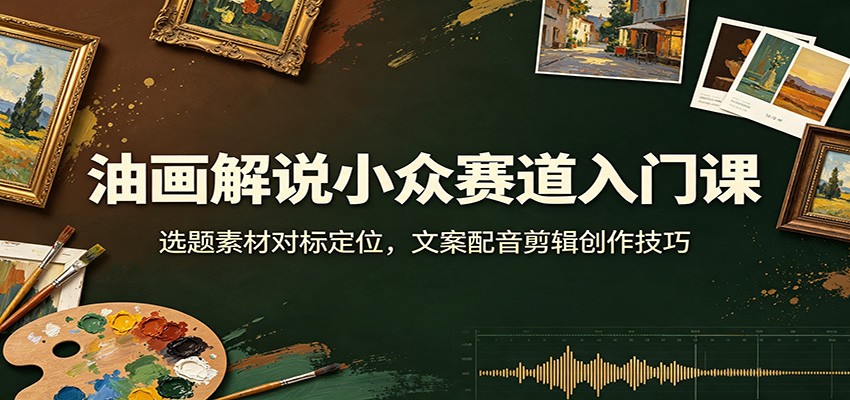 油画解说小众赛道入门课：选题素材对标定位，文案配音剪辑创作技巧-千寻创业网